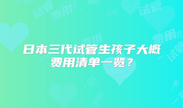 日本三代试管生孩子大概费用清单一览?