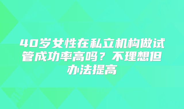 40岁女性在私立机构做试管成功率高吗?不理想但办法提高