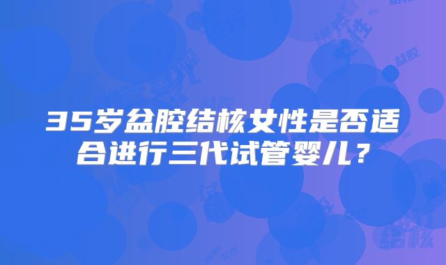 35岁盆腔结核女性是否适合进行三代试管婴儿？