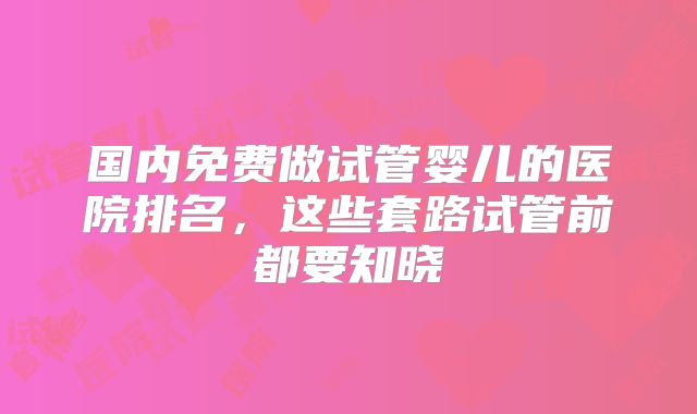国内免费做试管婴儿的医院排名，这些套路试管前都要知晓