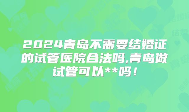 2024青岛不需要结婚证的试管医院合法吗,青岛做试管可以**吗！
