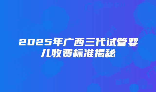 2025年广西三代试管婴儿收费标准揭秘