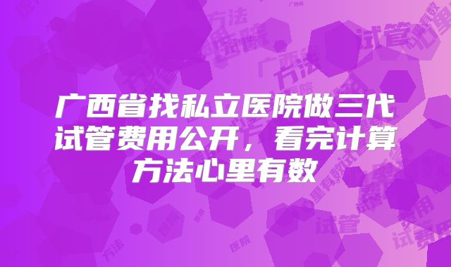 广西省找私立医院做三代试管费用公开,看完计算方法心里有数