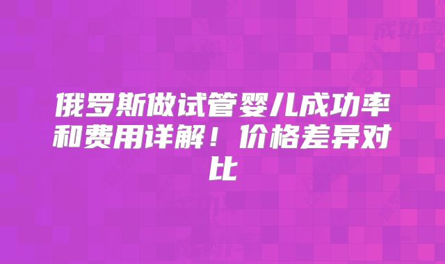 俄罗斯做试管婴儿成功率和费用详解!价格差异对比