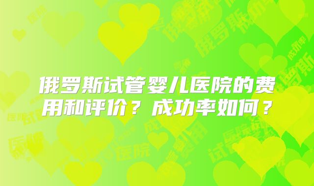 俄罗斯试管婴儿医院的费用和评价?成功率如何?
