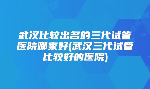 武汉比较出名的三代试管医院哪家好(武汉三代试管比较好的医院)