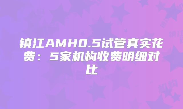 镇江AMH0.5试管真实花费：5家机构收费明细对比