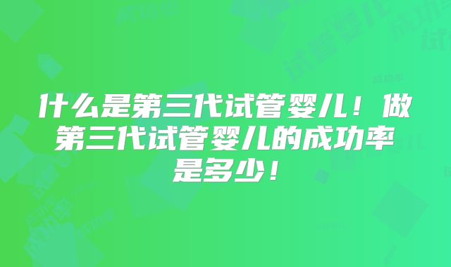 什么是第三代试管婴儿！做第三代试管婴儿的成功率是多少！