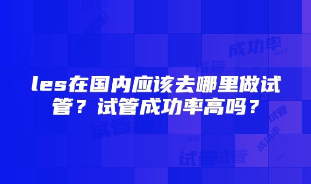 les在国内应该去哪里做试管?试管成功率高吗?