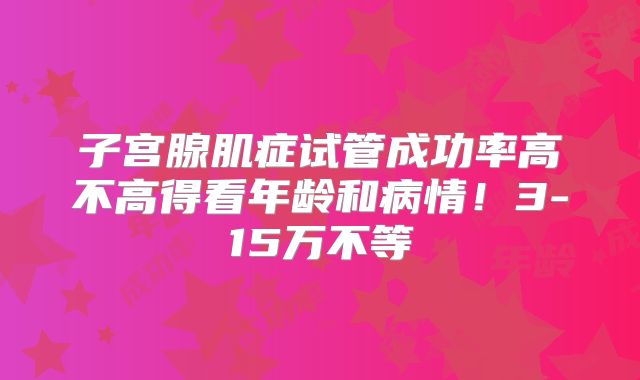 子宫腺肌症试管成功率高不高得看年龄和病情！3-15万不等