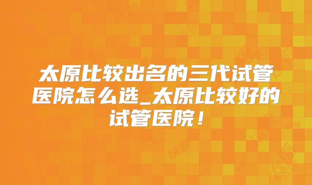 太原比较出名的三代试管医院怎么选_太原比较好的试管医院！