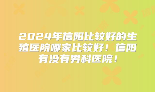 2024年信阳比较好的生殖医院哪家比较好!信阳有没有男科医院!