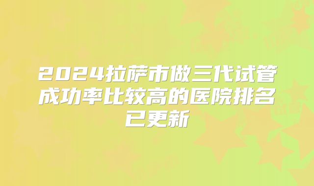 2024拉萨市做三代试管成功率比较高的医院排名已更新