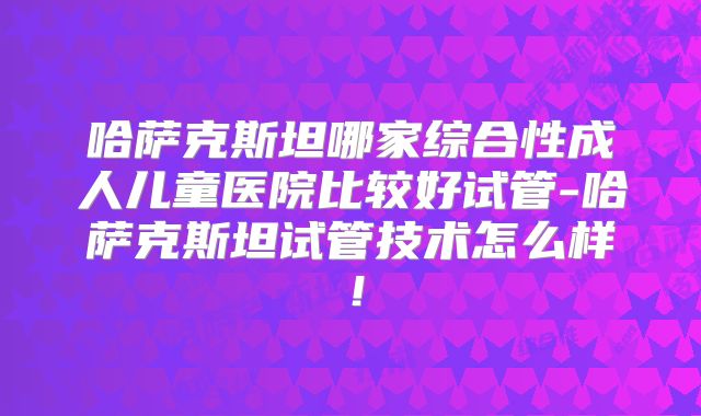 哈萨克斯坦哪家综合性成人儿童医院比较好试管-哈萨克斯坦试管技术怎么样!