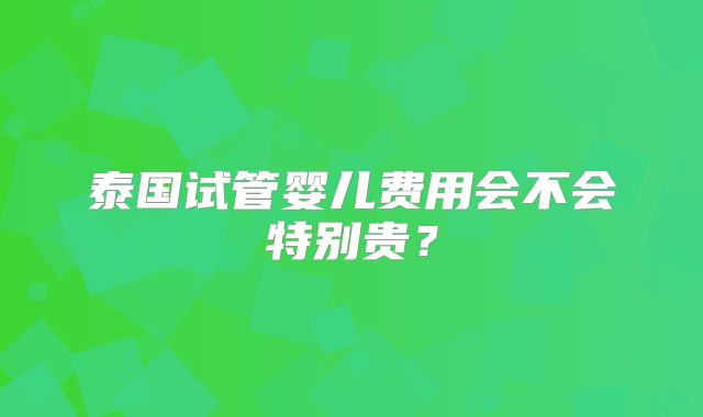 泰国试管婴儿费用会不会特别贵？