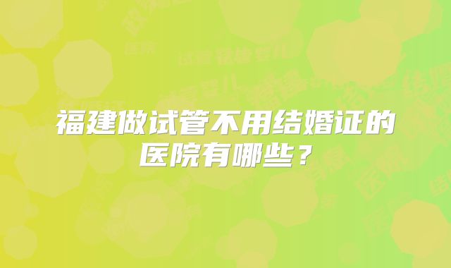 福建做试管不用结婚证的医院有哪些?