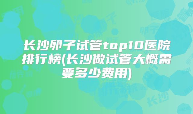 长沙卵子试管top10医院排行榜(长沙做试管大概需要多少费用)