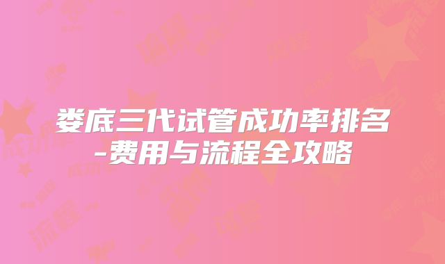 娄底三代试管成功率排名-费用与流程全攻略