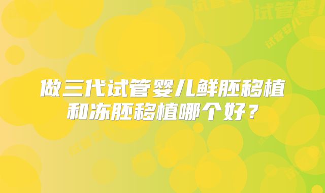 做三代试管婴儿鲜胚移植和冻胚移植哪个好？
