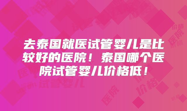 去泰国就医试管婴儿是比较好的医院！泰国哪个医院试管婴儿价格低！