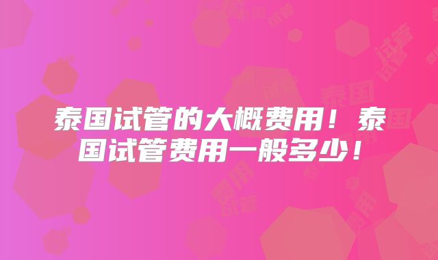 泰国试管的大概费用！泰国试管费用一般多少！