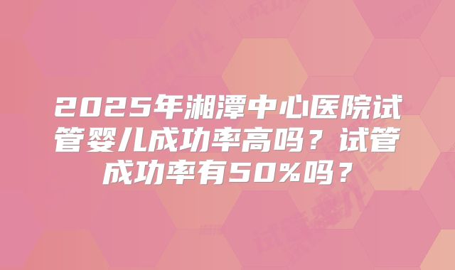 2025年湘潭中心医院试管婴儿成功率高吗?试管成功率有50%吗?