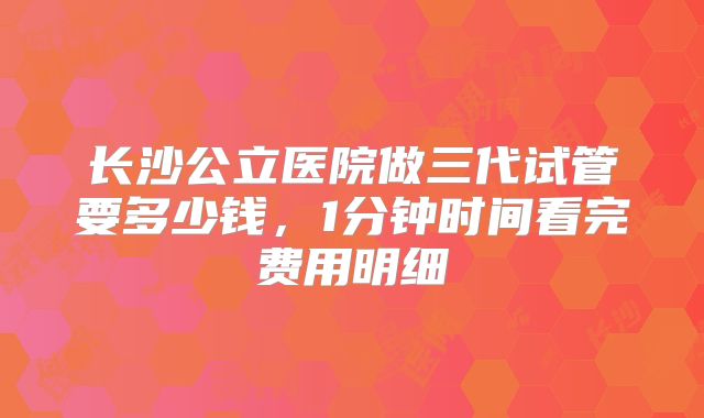 长沙公立医院做三代试管要多少钱,1分钟时间看完费用明细