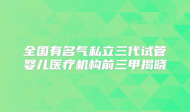 全国有名气私立三代试管婴儿医疗机构前三甲揭晓