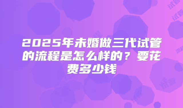 2025年未婚做三代试管的流程是怎么样的？要花费多少钱