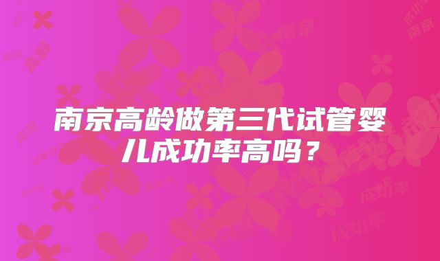 南京高龄做第三代试管婴儿成功率高吗?