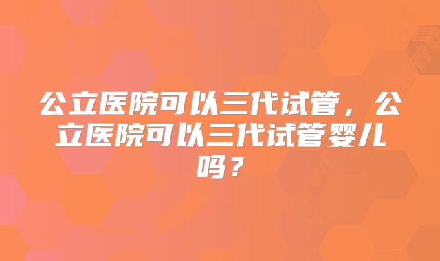 公立医院可以三代试管，公立医院可以三代试管婴儿吗？