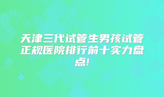 天津三代试管生男孩试管正规医院排行前十实力盘点!