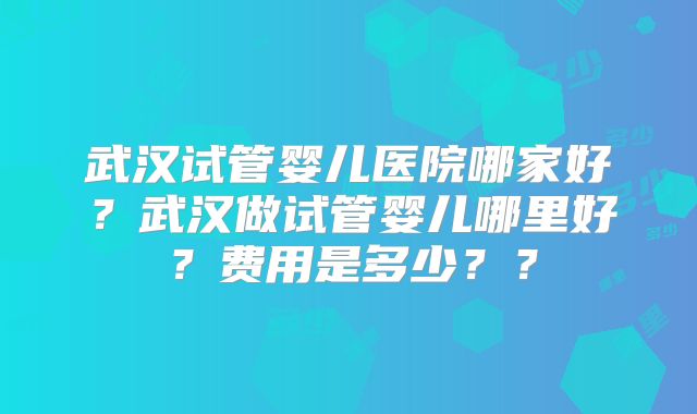 武汉试管婴儿医院哪家好？武汉做试管婴儿哪里好？费用是多少？？