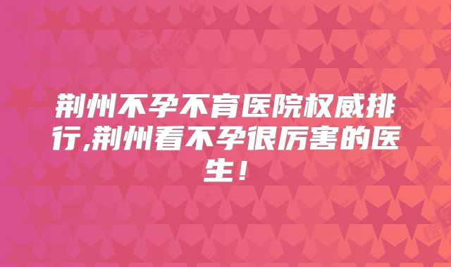 荆州不孕不育医院权威排行,荆州看不孕很厉害的医生!