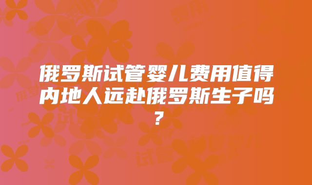 俄罗斯试管婴儿费用值得内地人远赴俄罗斯生子吗?