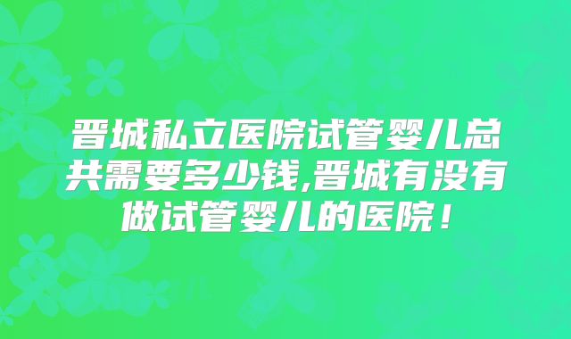 晋城私立医院试管婴儿总共需要多少钱,晋城有没有做试管婴儿的医院！