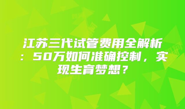 江苏三代试管费用全解析：50万如何准确控制，实现生育梦想？