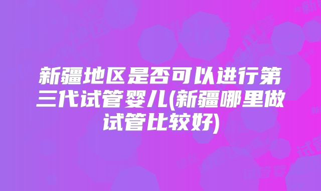 新疆地区是否可以进行第三代试管婴儿(新疆哪里做试管比较好)