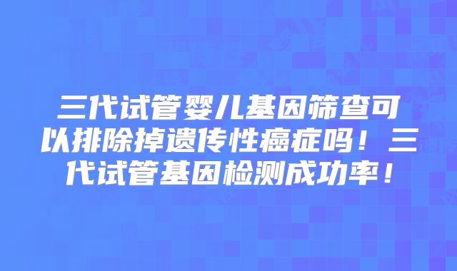 三代试管婴儿基因筛查可以排除掉遗传性癌症吗！三代试管基因检测成功率！