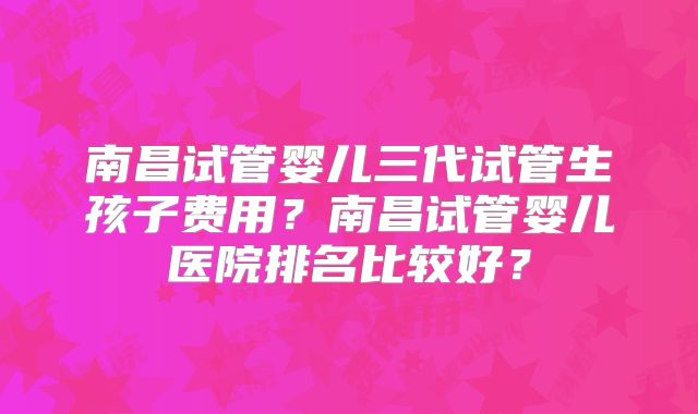 南昌试管婴儿三代试管生孩子费用?南昌试管婴儿医院排名比较好?