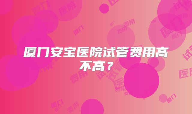 厦门安宝医院试管费用高不高？