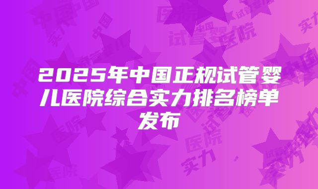 2025年中国正规试管婴儿医院综合实力排名榜单发布