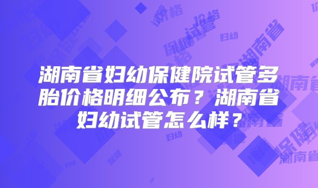 湖南省妇幼保健院试管多胎价格明细公布?湖南省妇幼试管怎么样?