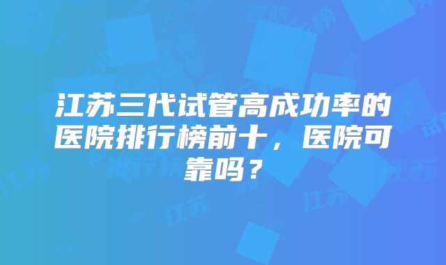 江苏三代试管高成功率的医院排行榜前十，医院可靠吗？