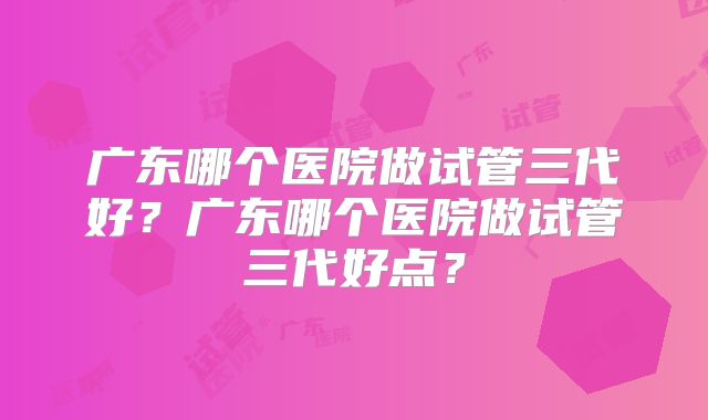 广东哪个医院做试管三代好？广东哪个医院做试管三代好点？