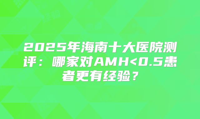 2025年海南十大医院测评：哪家对AMH<0.5患者更有经验？