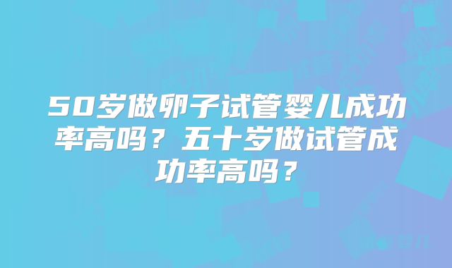 50岁做卵子试管婴儿成功率高吗?五十岁做试管成功率高吗?