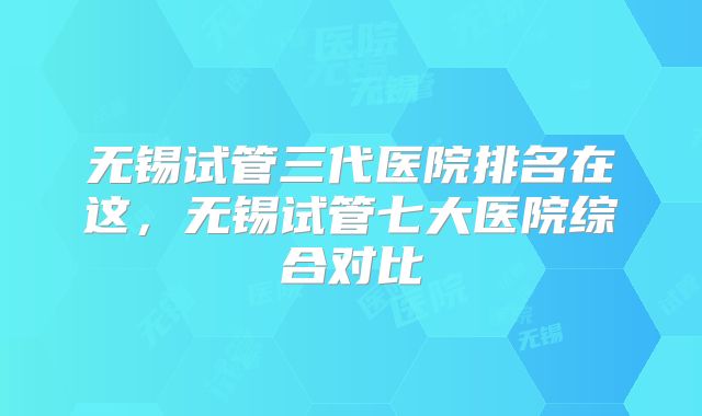 无锡试管三代医院排名在这,无锡试管七大医院综合对比