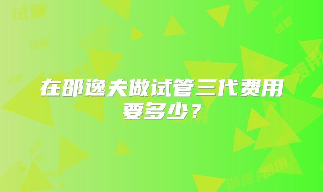 在邵逸夫做试管三代费用要多少?