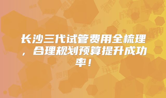长沙三代试管费用全梳理，合理规划预算提升成功率！